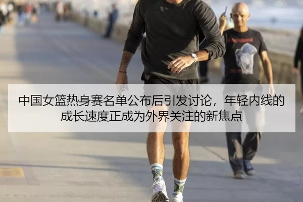 中国女篮热身赛名单公布后引发讨论，年轻内线的成长速度正成为外界关注的新焦点